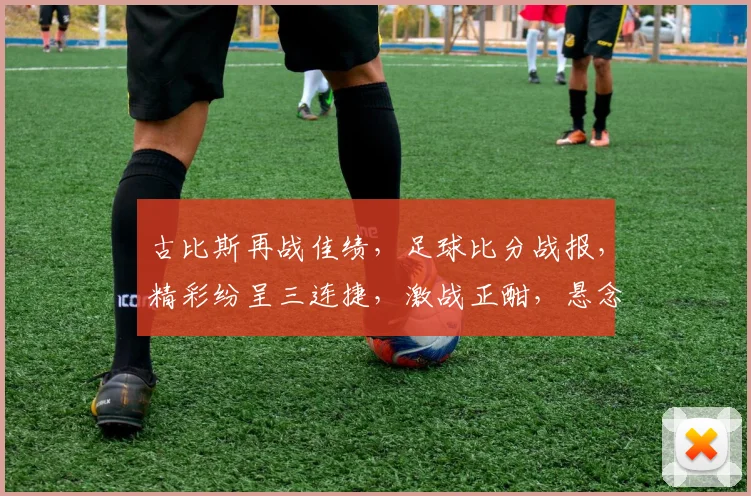 古比斯再战佳绩，足球比分战报，精彩纷呈三连捷，激战正酣，悬念迭起，比分揭晓